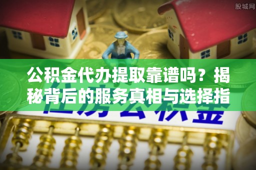 乌什公积金代办提取靠谱吗？揭秘背后的服务真相与选择指南