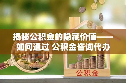 西吉揭秘公积金的隐藏价值——如何通过 公积金咨询代办提取 优化财富管理