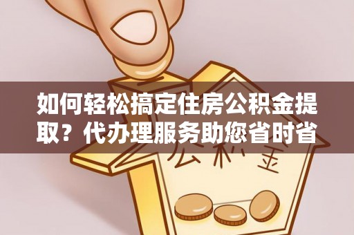 长垣如何轻松搞定住房公积金提取？代办理服务助您省时省力