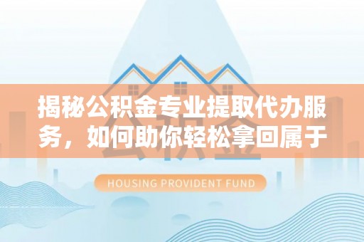 孝南揭秘公积金专业提取代办服务，如何助你轻松拿回属于你的资金