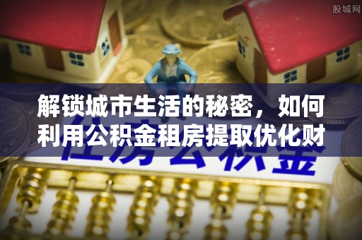 乌什解锁城市生活的秘密，如何利用公积金租房提取优化财务规划
