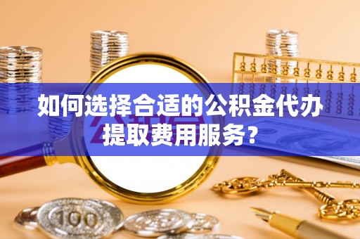 绵竹如何选择合适的公积金代办提取费用服务？
