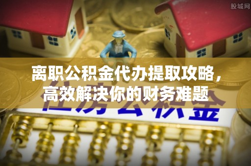 绵竹离职公积金代办提取攻略，高效解决你的财务难题
