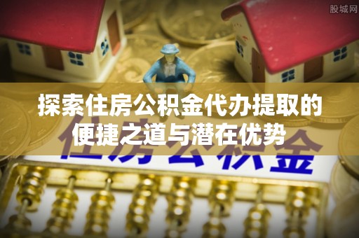 关庙探索住房公积金代办提取的便捷之道与潜在优势