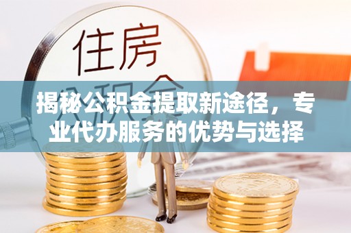 江安揭秘公积金提取新途径，专业代办服务的优势与选择
