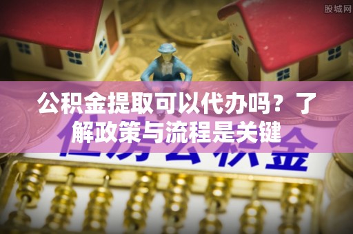 南部公积金提取可以代办吗？了解政策与流程是关键