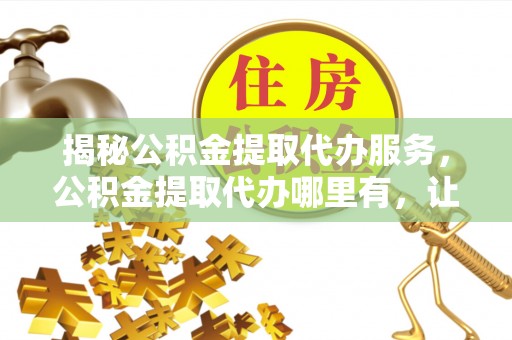 蒙山揭秘公积金提取代办服务，公积金提取代办哪里有，让你省时省心的解决方案