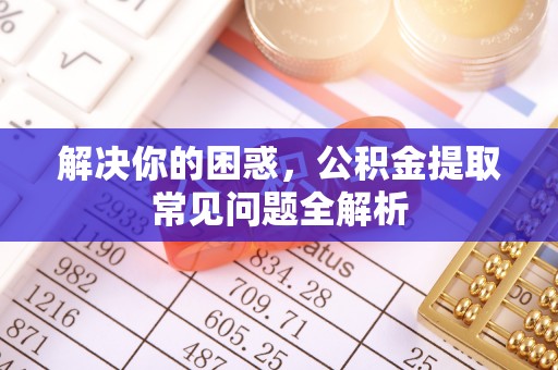 兴仁解决你的困惑，公积金提取常见问题全解析