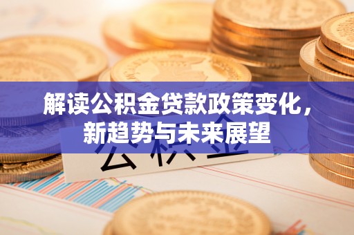 兴仁解读公积金贷款政策变化，新趋势与未来展望