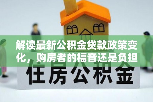 福州解读最新公积金贷款政策变化，购房者的福音还是负担？