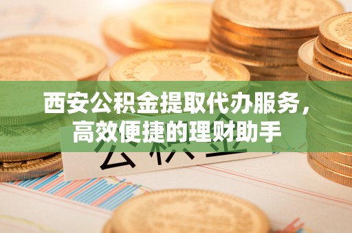 雁塔西安公积金提取代办服务，高效便捷的理财助手