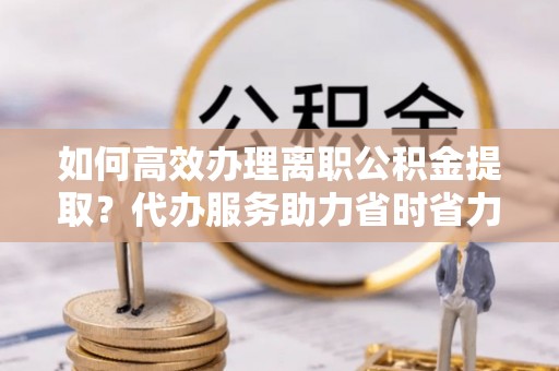 临桂如何高效办理离职公积金提取？代办服务助力省时省力