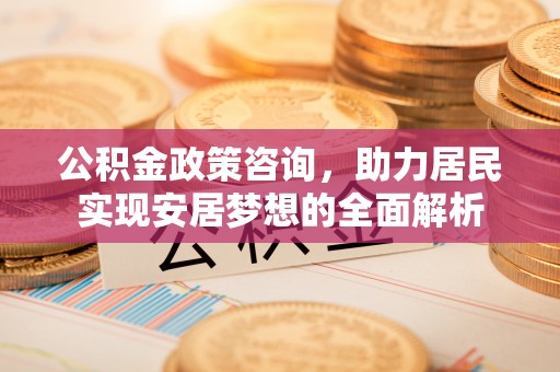 新化公积金政策咨询，助力居民实现安居梦想的全面解析