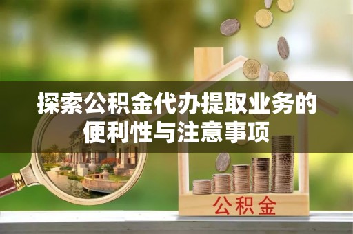 忠县探索公积金代办提取业务的便利性与注意事项