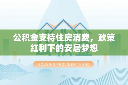 矿区公积金支持住房消费，政策红利下的安居梦想