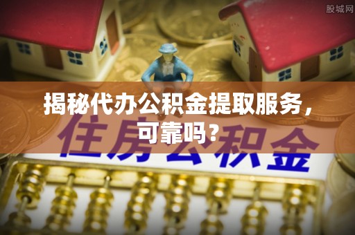 咸阳揭秘代办公积金提取服务，可靠吗？