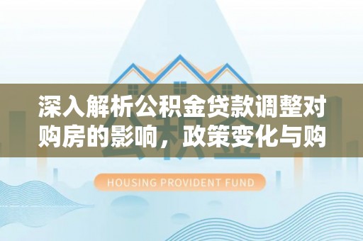 海沧深入解析公积金贷款调整对购房的影响，政策变化与购房者选择