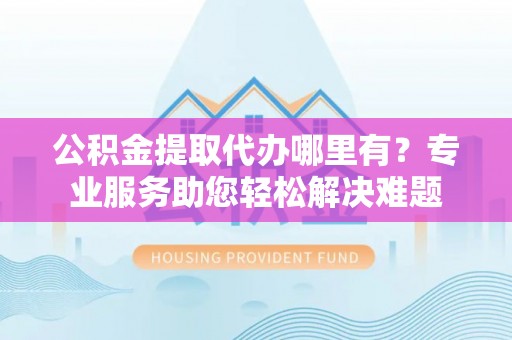 原阳公积金提取代办哪里有？专业服务助您轻松解决难题