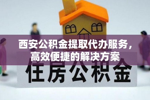 孝南西安公积金提取代办服务，高效便捷的解决方案