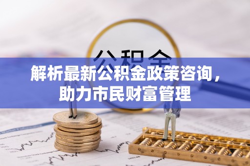 曲阳解析最新公积金政策咨询，助力市民财富管理