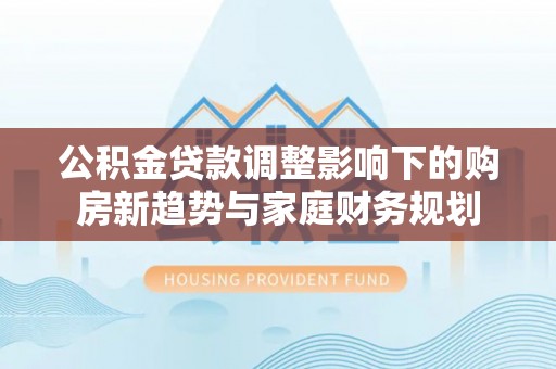 正宁公积金贷款调整影响下的购房新趋势与家庭财务规划