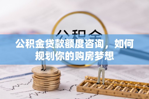 正宁公积金贷款额度咨询，如何规划你的购房梦想