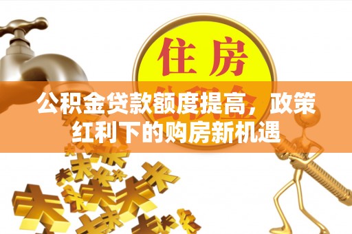 武乡公积金贷款额度提高，政策红利下的购房新机遇