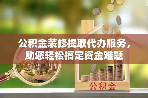 苍南公积金装修提取代办服务，助您轻松搞定资金难题