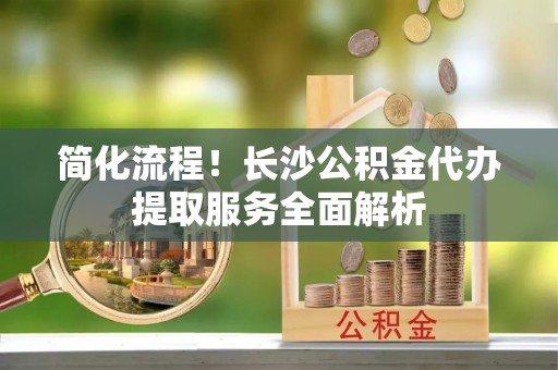 西丰简化流程！长沙公积金代办提取服务全面解析